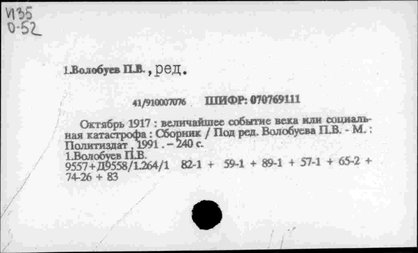 ﻿*1Ъ5 о 5г.
I Волобуев ПЛ., реД
41/910007076 ШИФР: 070769111
Октябрь 1917 : величайшее событие века нлисоциаль ная катастрофа : Сборник / Под ред. Волобуева П.В. - М.: Политиздат, 1991. - 240 с.
9557+Д^558/Ц264/1 82-1 + 59-1 + 89-1 + 57-1 + 65~2 + 74-26 + 83